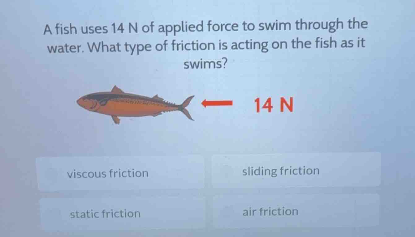 a fish uses 14 n of applied force to swim through the water. what type …
