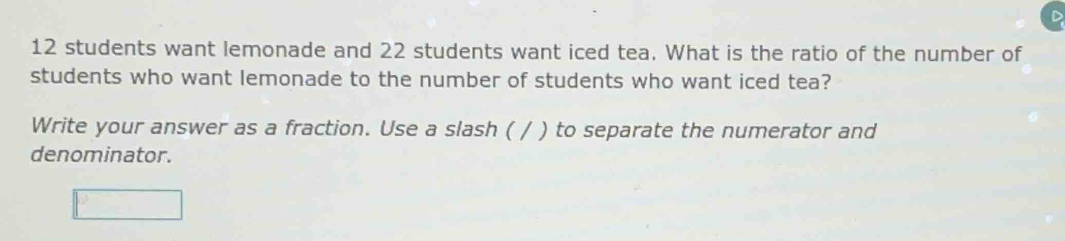 12 students want lemonade and 22 students want iced tea. what is the ra…