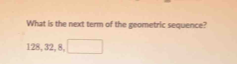 what is the next term of the geometric sequence? 128, 32, 8, \\boxed{}