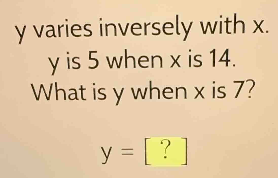 y varies inversely with x. y is 5 when x is 14. what is y when x is 7? …