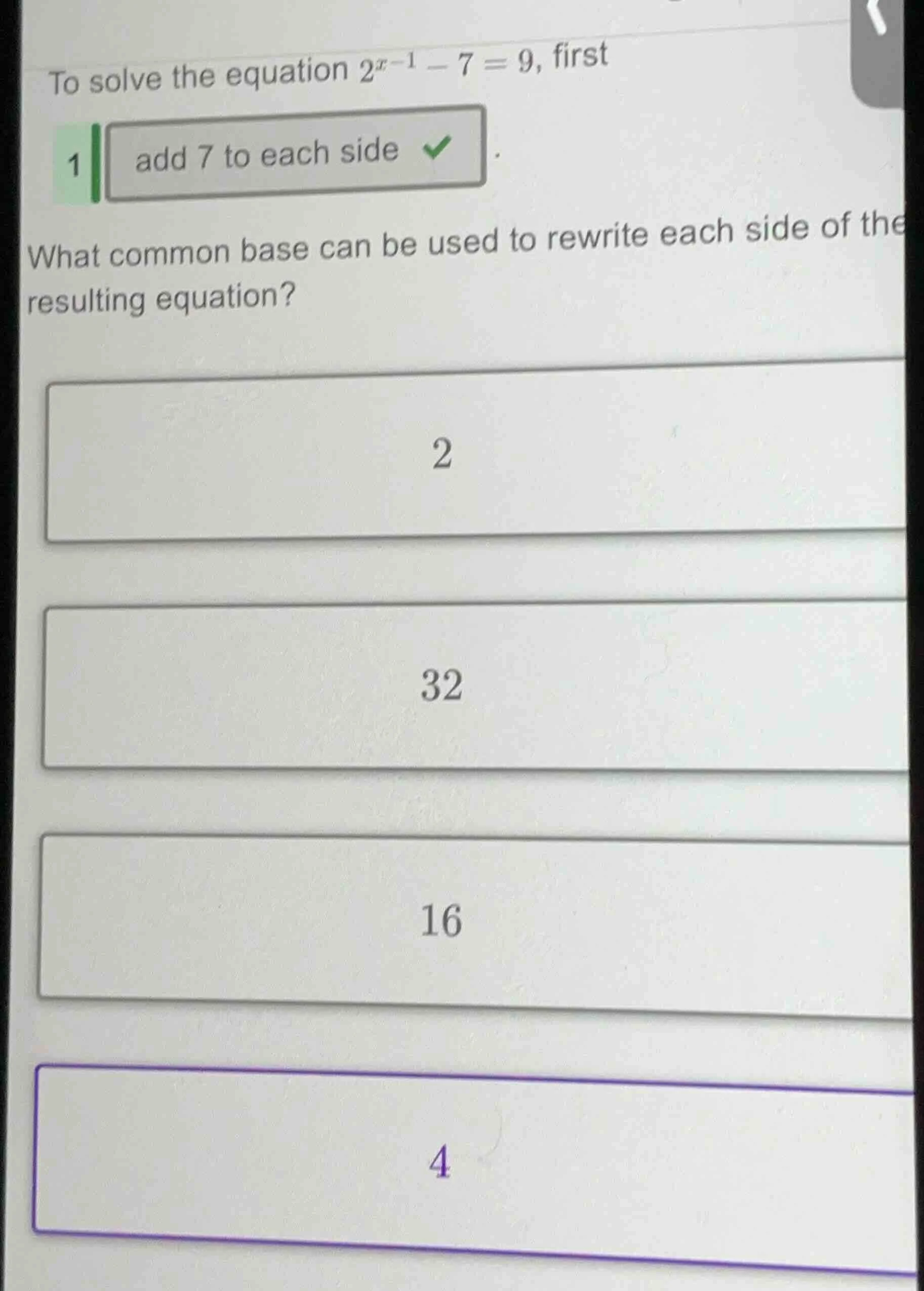 to solve the equation $2^{x - 1}-7 = 9$, first 1 add 7 to each side wha…