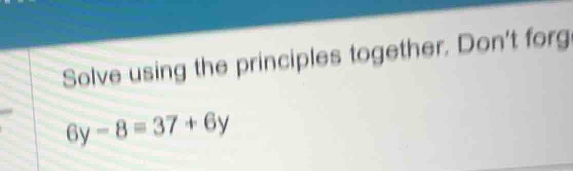 solve using the principles together. dont forg 6y - 8 = 37 + 6y