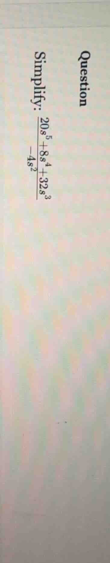 question simplify: (\frac{20s^{5} + 8s^{4} + 32s^{3}}{-4s^{2}})