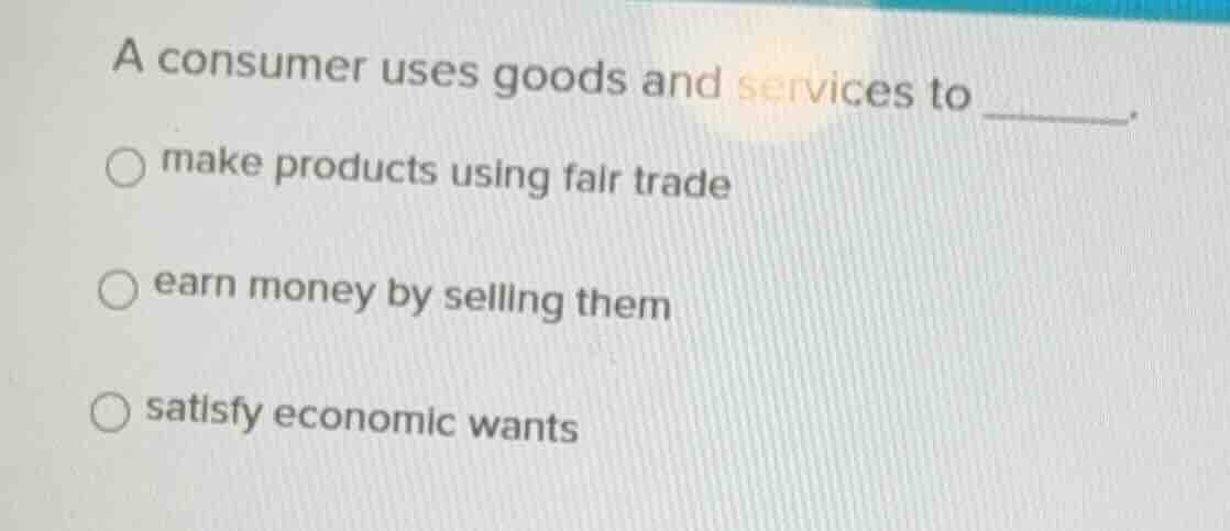 a consumer uses goods and services to ______. ○ make products using fai…