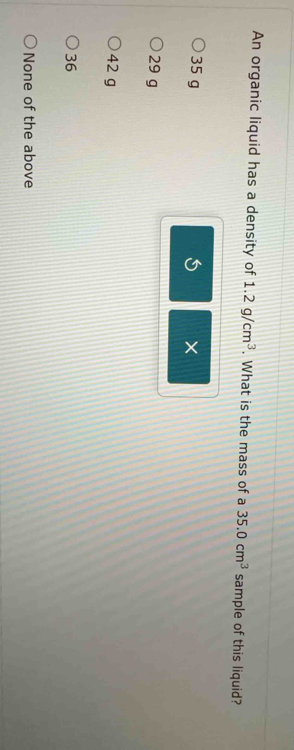 an organic liquid has a density of 1.2 g/cm³. what is the mass of a 35.…