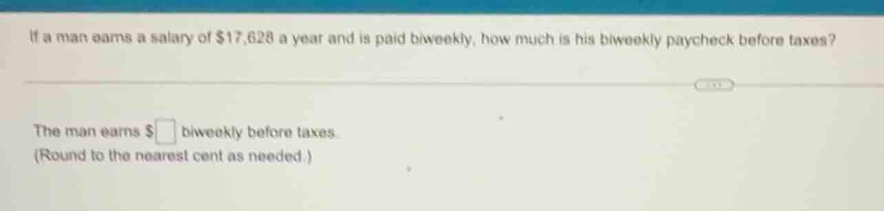 if a man earns a salary of $17,628 a year and is paid biweekly, how muc…