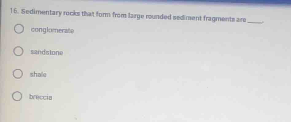 16. sedimentary rocks that form from large rounded sediment fragments a…