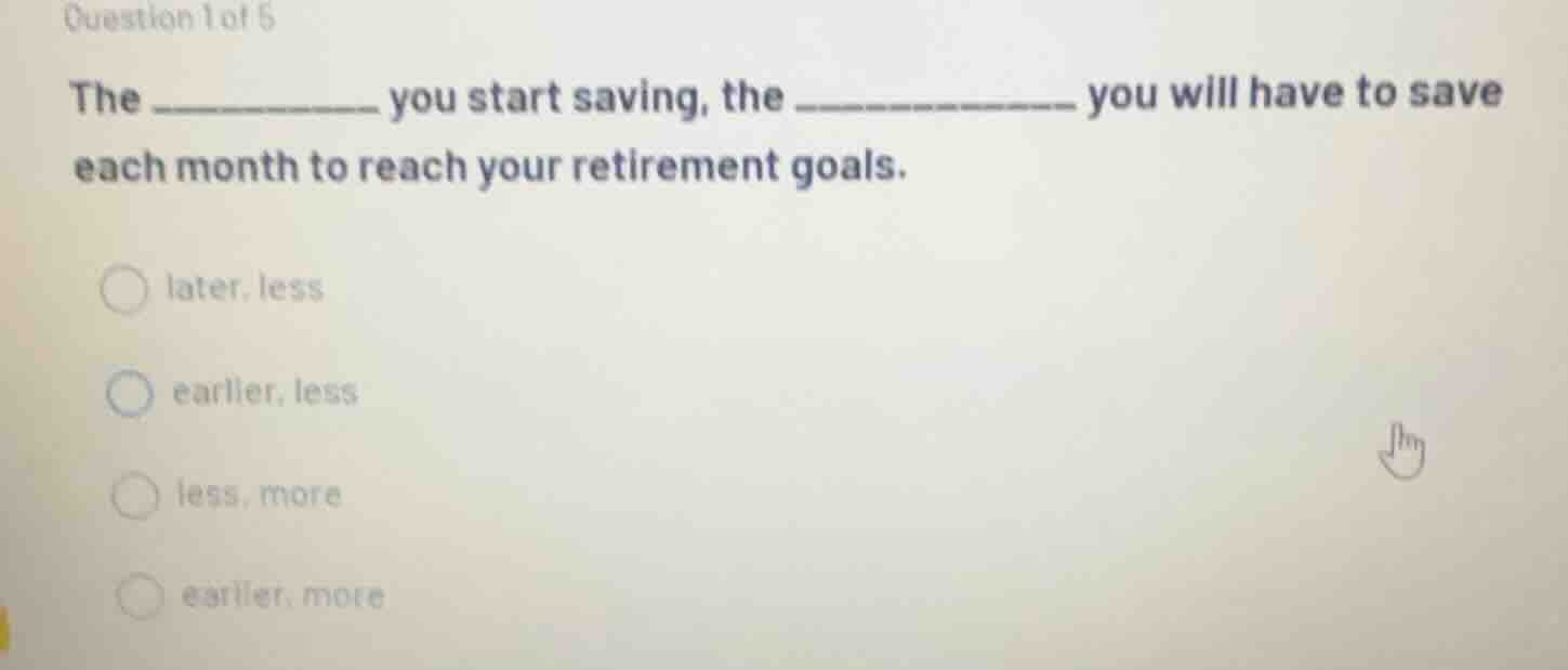 question 1 of 5 the __________ you start saving, the __________ you wil…