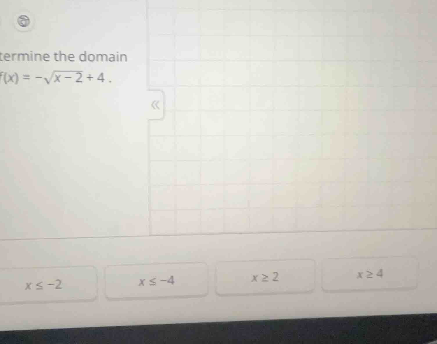 termine the domain f(x) = -sqrt{x - 2} + 4 . x ≤ -2 x ≤ -4 x ≥ 2 x ≥ 4