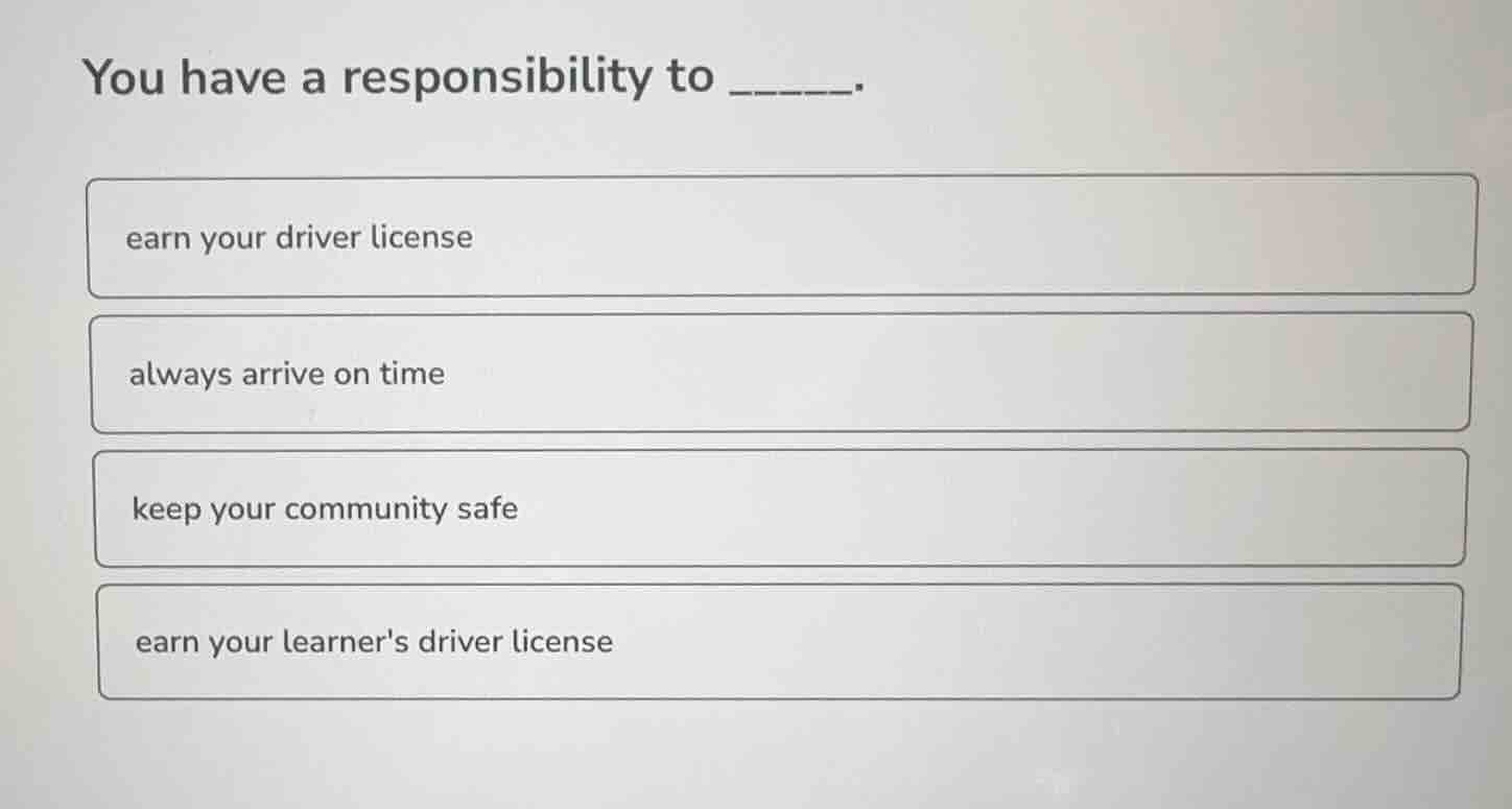 you have a responsibility to ______. earn your driver license always ar…