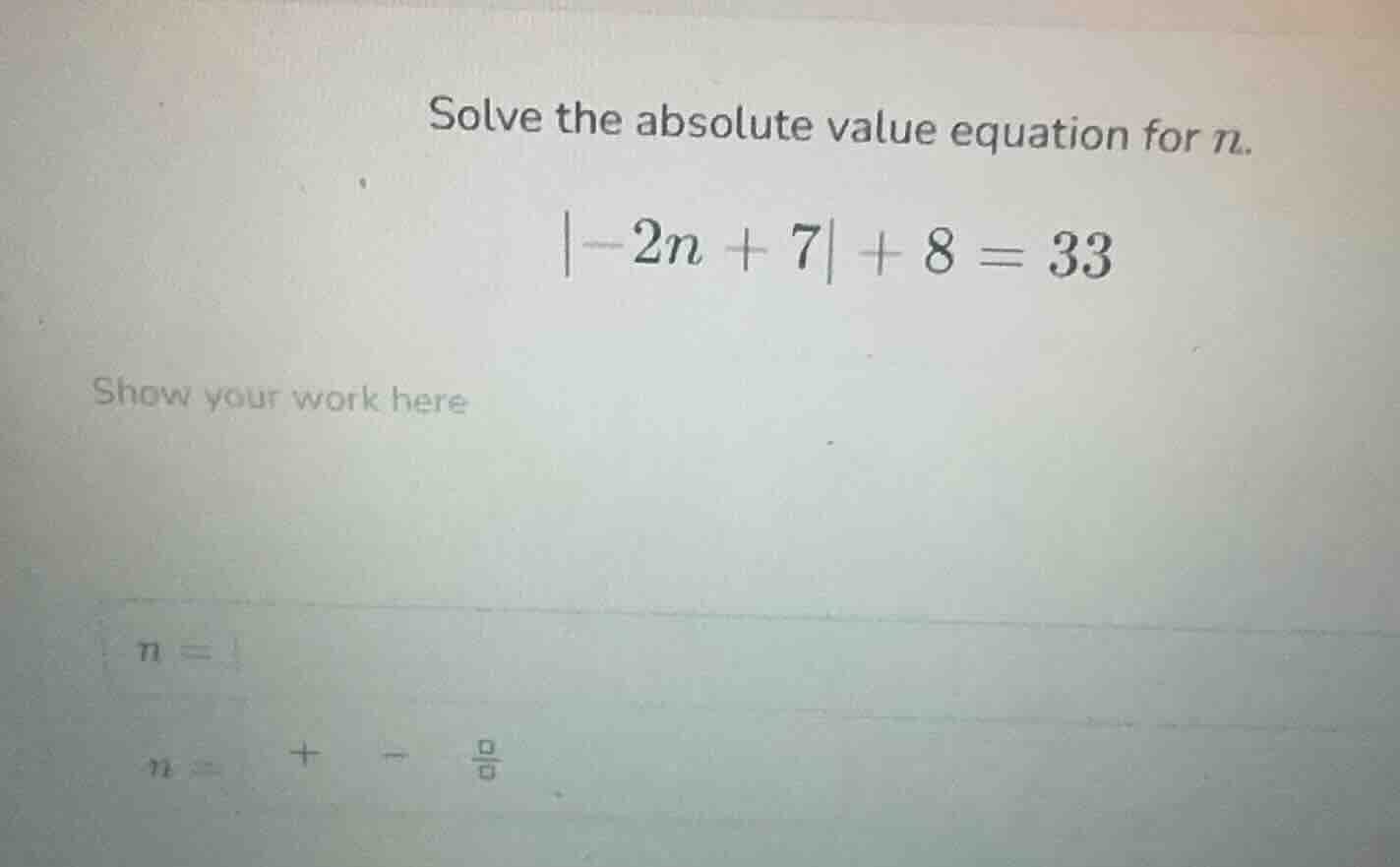 solve the absolute value equation for n.\\ |-2n + 7| + 8 = 33\\ show yo…