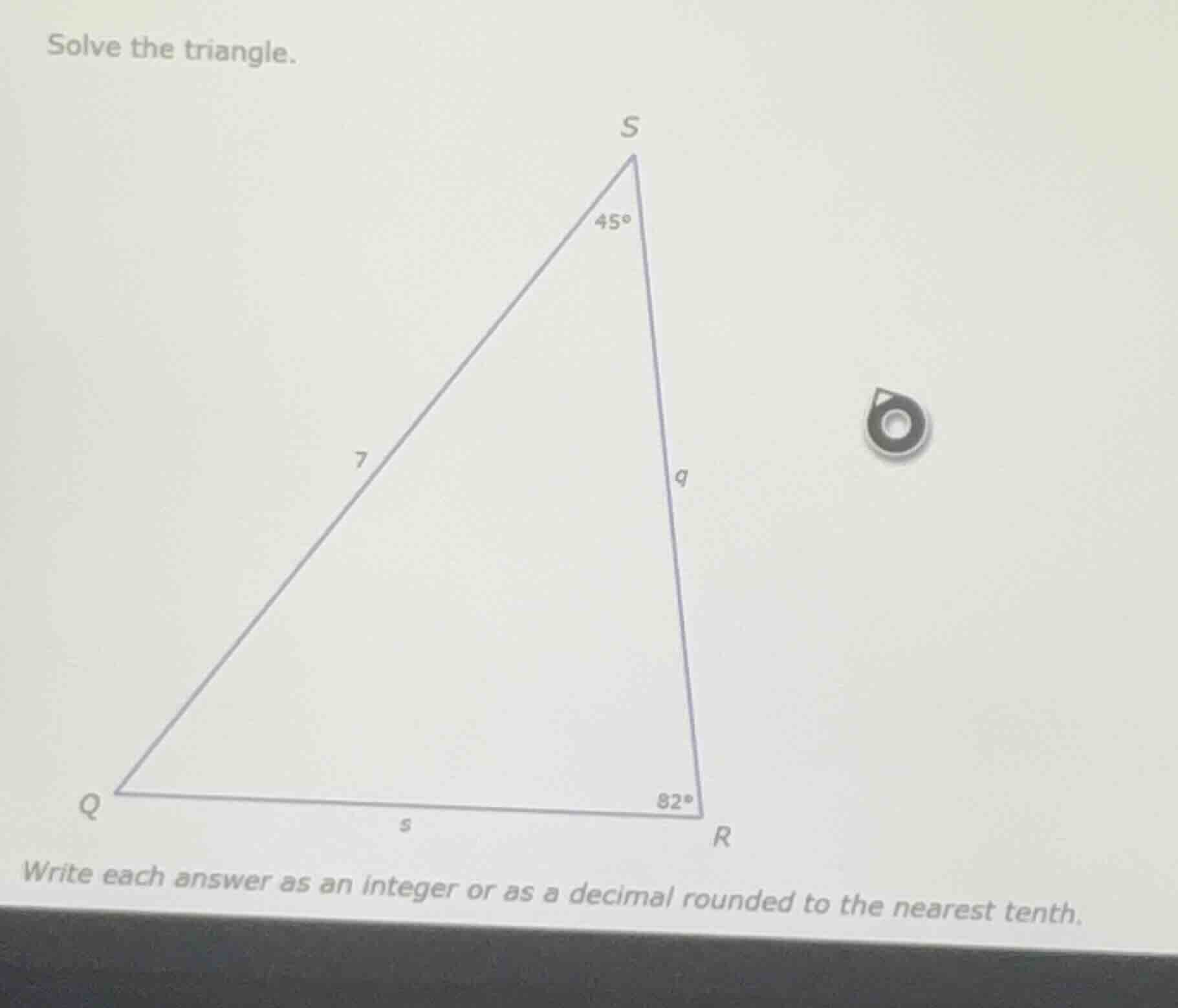 solve the triangle. write each answer as an integer or as a decimal rou…