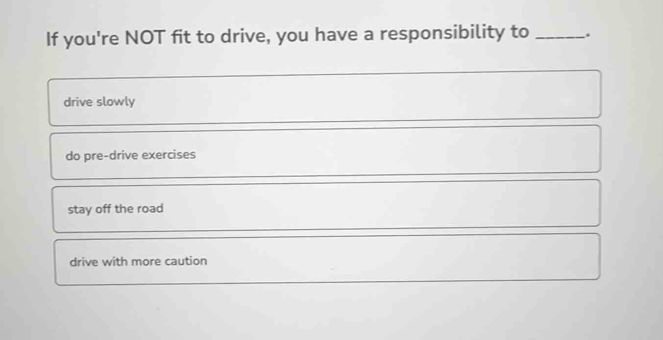 if youre not fit to drive, you have a responsibility to ______. drive s…