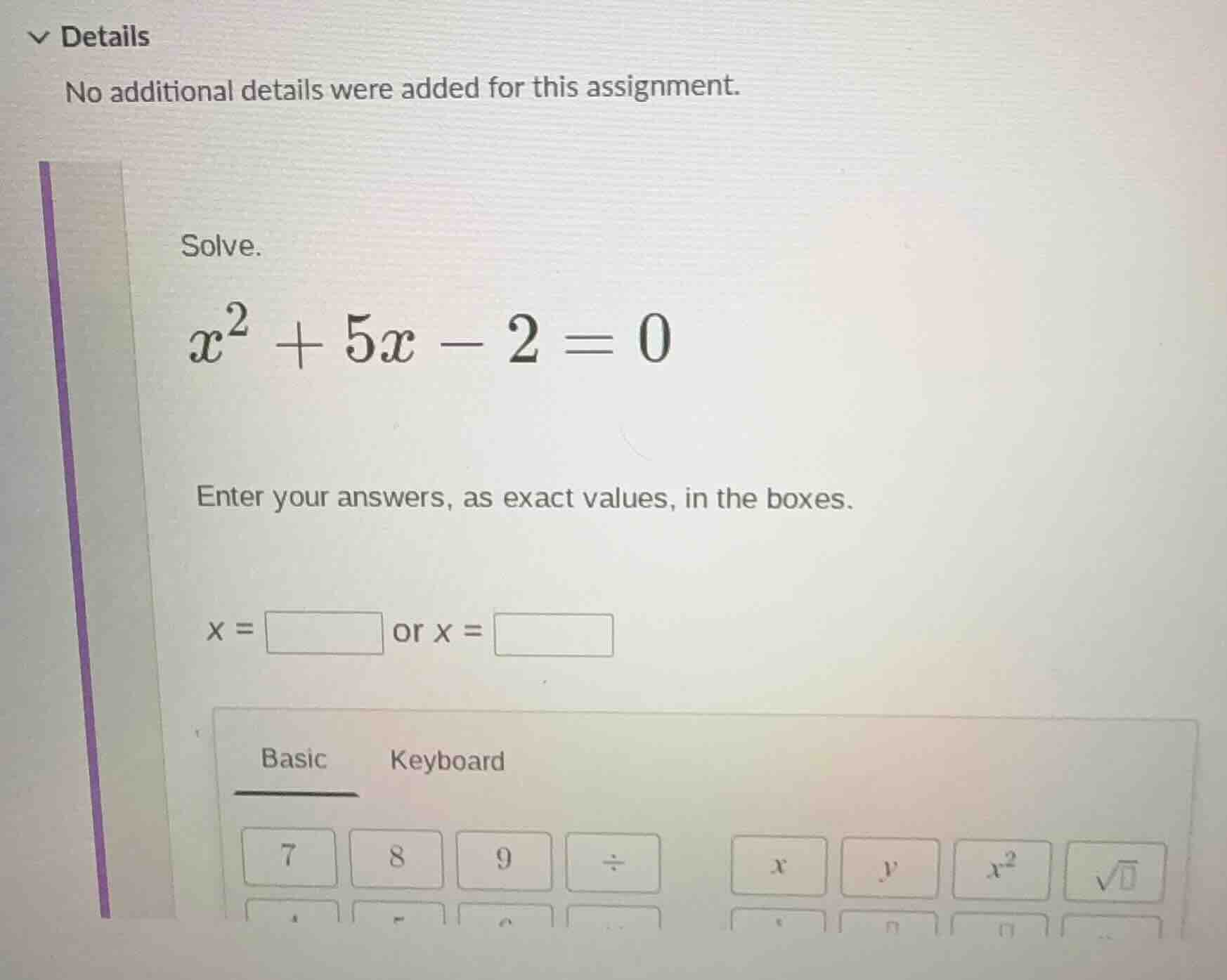 solve. $x^2 + 5x - 2 = 0$ enter your answers, as exact values, in the b…