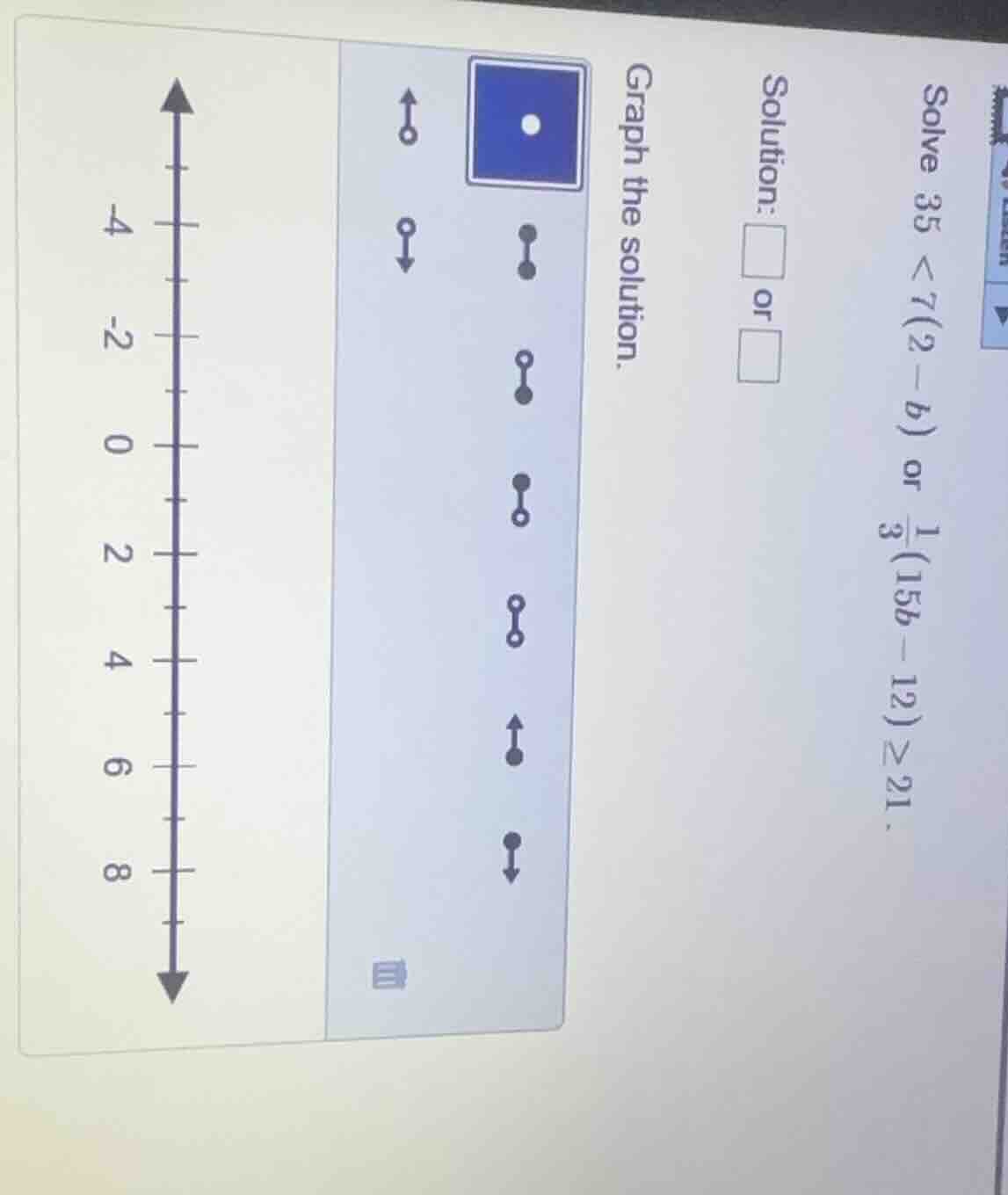 solve ( 35 < 7(2 - b) ) or ( \frac{1}{3}(15b - 12) geq 21 ). solution: …