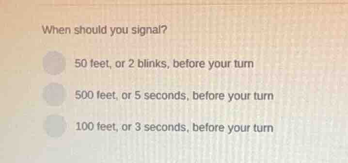 when should you signal? 50 feet, or 2 blinks, before your turn 500 feet…