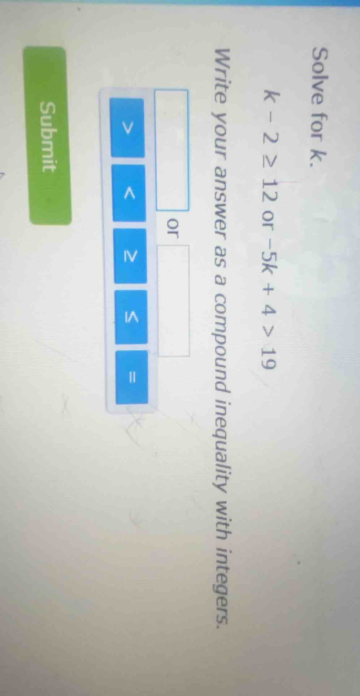 solve for k. k - 2 ≥ 12 or -5k + 4 > 19 write your answer as a compound…