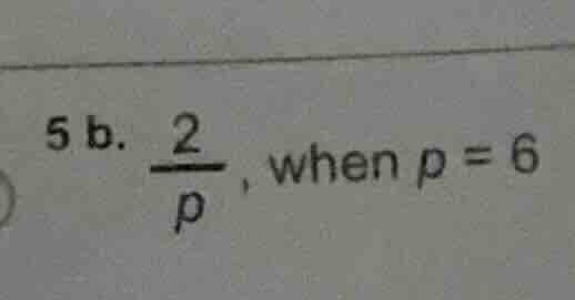 5 b. \\frac{2}{p}, when p = 6