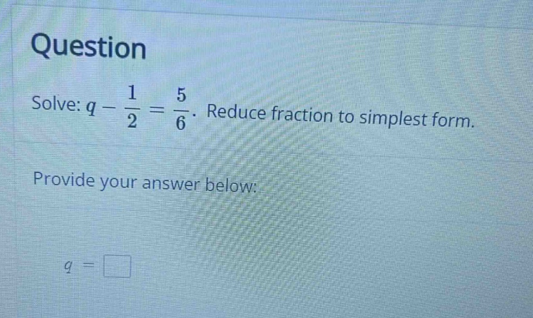 question solve: $q - \\frac{1}{2} = \\frac{5}{6}$. reduce fraction to s…