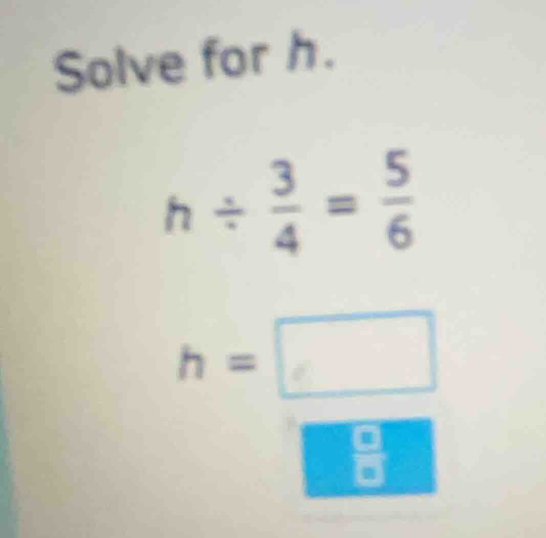 solve for h. $h\\div\\frac{3}{4}=\\frac{5}{6}$ $h=\\square$