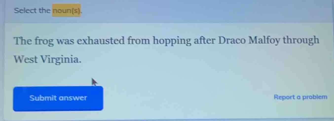select the noun(s). the frog was exhausted from hopping after draco mal…
