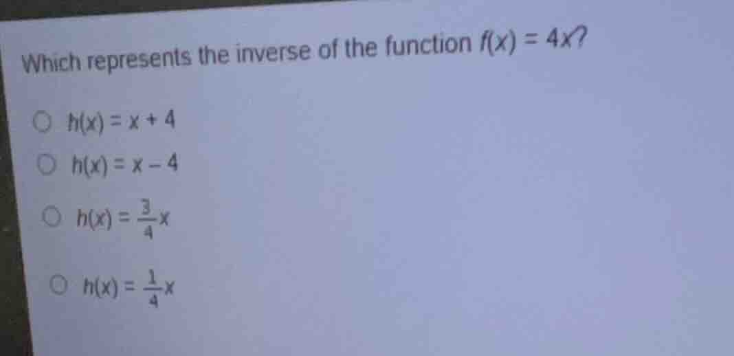 which represents the inverse of the function $f(x) = 4x$? $h(x) = x + 4…