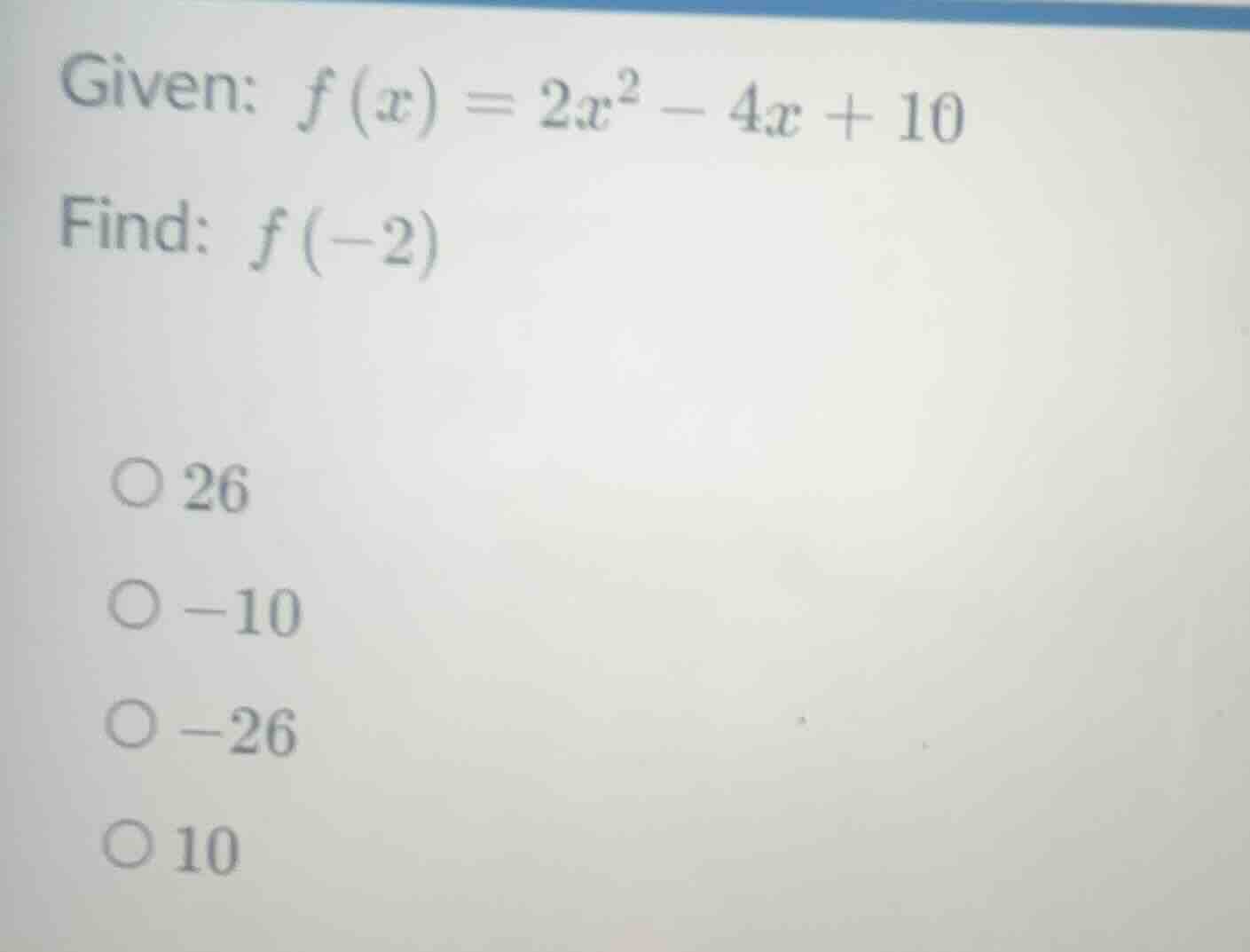 given: $f(x) = 2x^2 - 4x + 10$ find: $f(-2)$ 26 -10 -26 10
