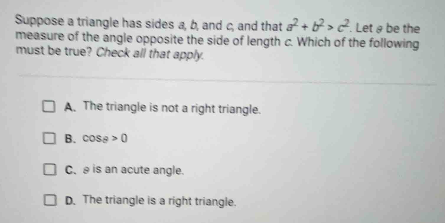 suppose a triangle has sides a, b, and c, and that $a^2 + b^2 > c^2$. l…