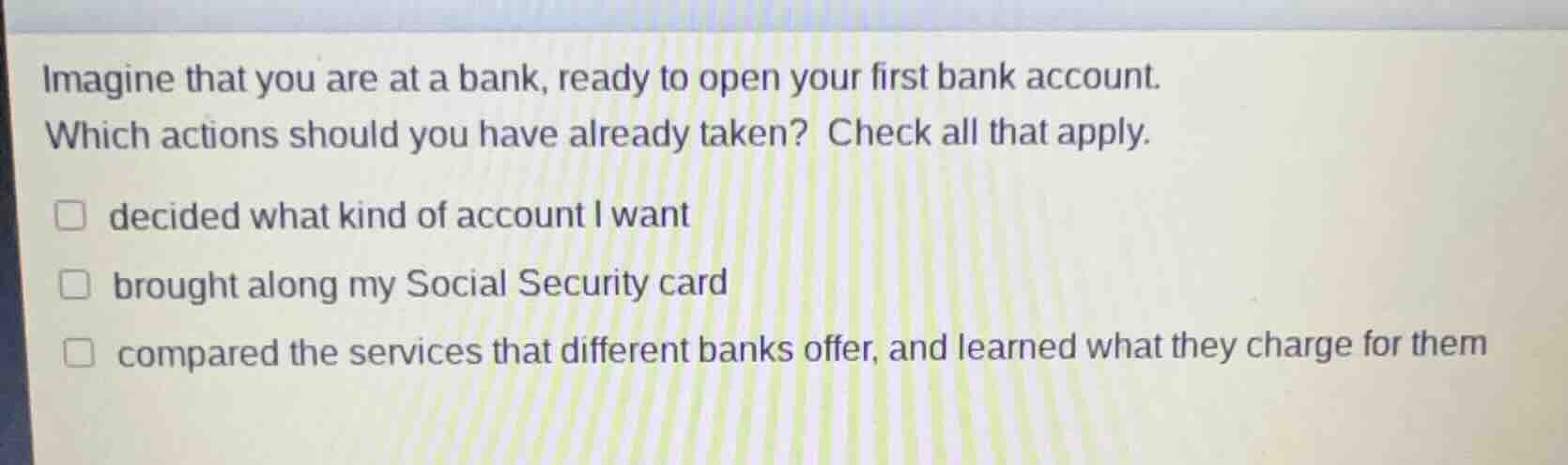 imagine that you are at a bank, ready to open your first bank account. …