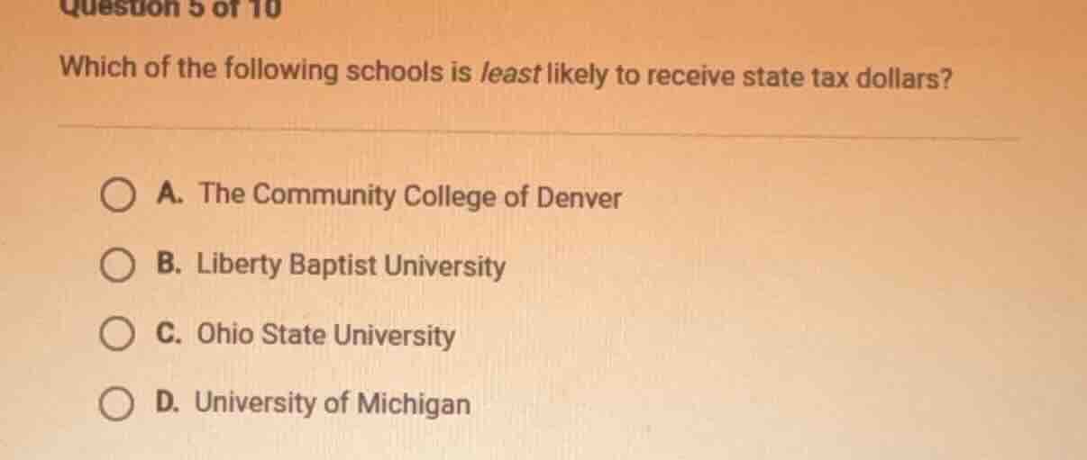 question 5 of 10\nwhich of the following schools is least likely to receive state tax dollars?\n\na. the community college of denver\nb. liberty baptist university\nc. ohio state university\nd. university of michigan