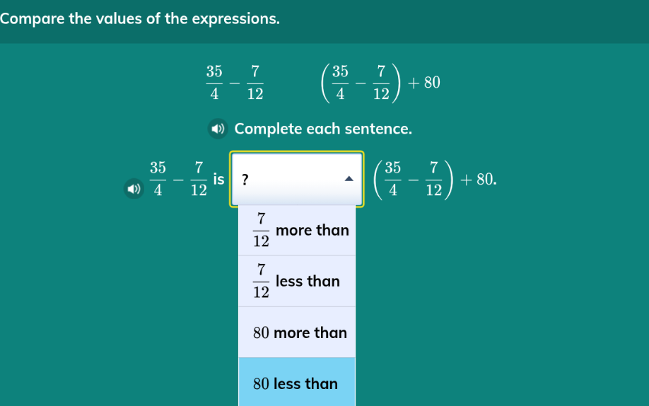 compare the values of the expressions.\n\\(\\frac{35}{4} - \\frac{7}{12}\\) \\(\\left(\\frac{35}{4} - \\frac{7}{12}\\right) + 80\\)\ncomplete each sentence.\n\\(\\frac{35}{4} - \\frac{7}{12}\\) is? \\(\\left(\\frac{35}{4} - \\frac{7}{12}\\right) + 80\\).\n\\(\\frac{7}{12}\\) more than\n\\(\\frac{7}{12}\\) less than\n80 more than\n80 less than