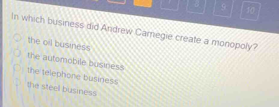 in which business did andrew carnegie create a monopoly?\nthe oil business\nthe automobile business\nthe telephone business\nthe steel business