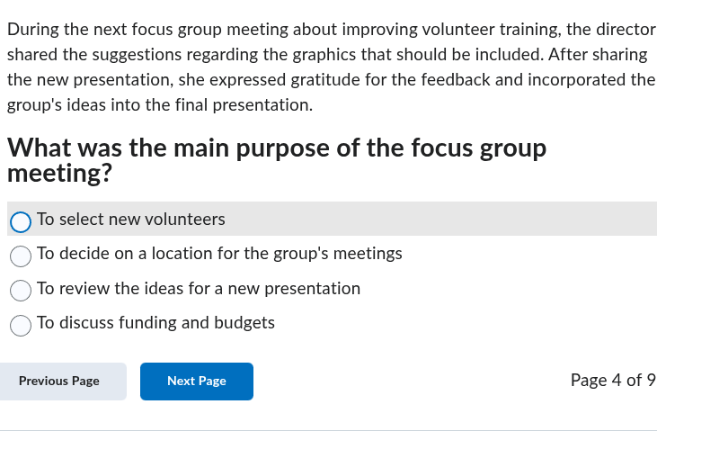 during the next focus group meeting about improving volunteer training, the director shared the suggestions regarding the graphics that should be included. after sharing the new presentation, she expressed gratitude for the feedback and incorporated the groups ideas into the final presentation. what was the main purpose of the focus group meeting? to select new volunteers to decide on a location for the groups meetings to review the ideas for a new presentation to discuss funding and budgets