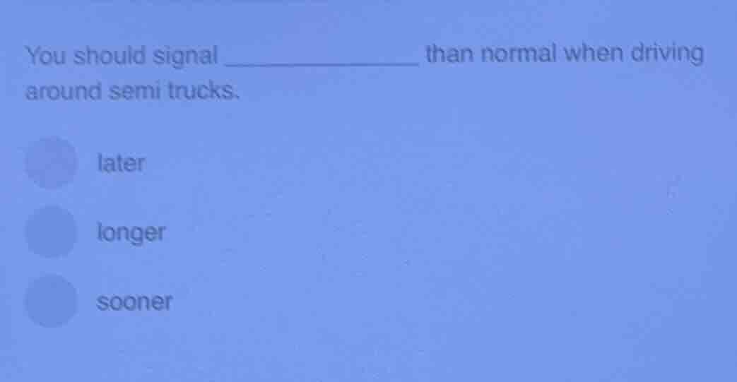 you should signal __________ than normal when driving around semi truck…