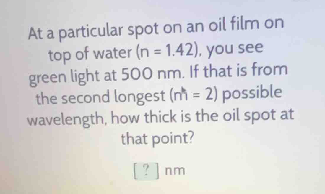 at a particular spot on an oil film on top of water (n = 1.42), you see green light at 500 nm. if that is from the second longest (m = 2) possible wavelength, how thick is the oil spot at that point? ? nm