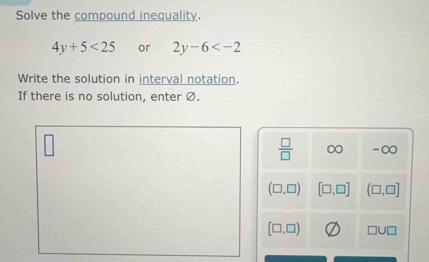 solve the compound inequality. $4y + 5 < 25$ or $2y - 6 < -2$ write the…