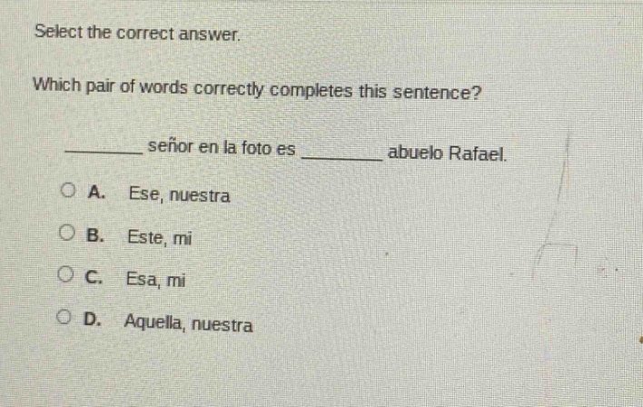 select the correct answer.\nwhich pair of words correctly completes this sentence?\n______ señor en la foto es ______ abuelo rafael.\na. ese, nuestra\nb. este, mi\nc. esa, mi\nd. aquella, nuestra