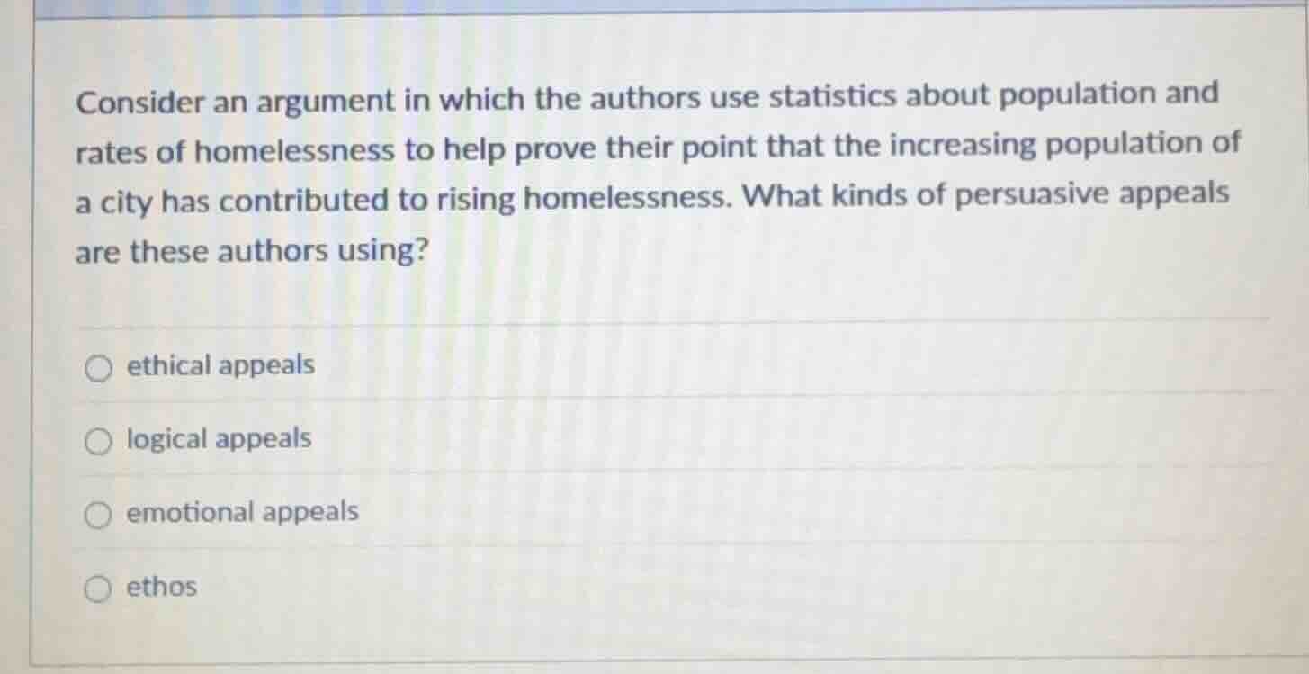 consider an argument in which the authors use statistics about population and rates of homelessness to help prove their point that the increasing population of a city has contributed to rising homelessness. what kinds of persuasive appeals are these authors using?\n\n○ ethical appeals\n\n○ logical appeals\n\n○ emotional appeals\n\n○ ethos