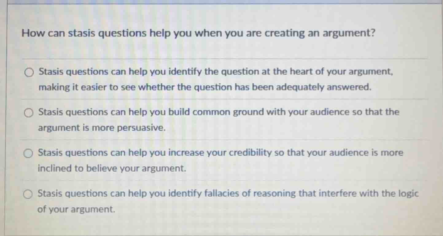 how can stasis questions help you when you are creating an argument? \nstasis questions can help you identify the question at the heart of your argument, making it easier to see whether the question has been adequately answered. \nstasis questions can help you build common ground with your audience so that the argument is more persuasive. \nstasis questions can help you increase your credibility so that your audience is more inclined to believe your argument. \nstasis questions can help you identify fallacies of reasoning that interfere with the logic of your argument.