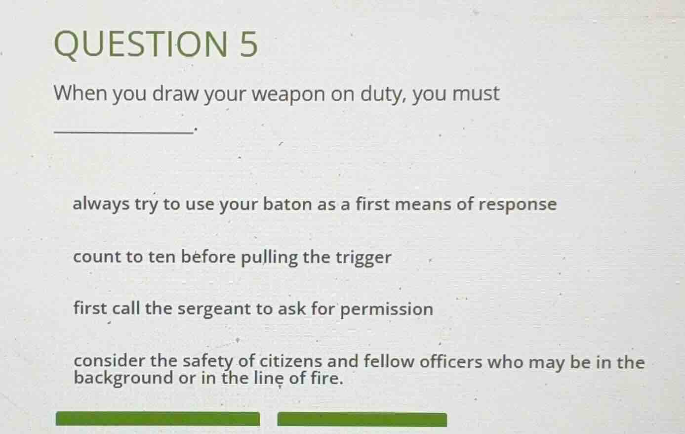 question 5\nwhen you draw your weapon on duty, you must\n________.\n\nalways try to use your baton as a first means of response\n\ncount to ten before pulling the trigger\n\nfirst call the sergeant to ask for permission\n\nconsider the safety of citizens and fellow officers who may be in the\nbackground or in the line of fire.