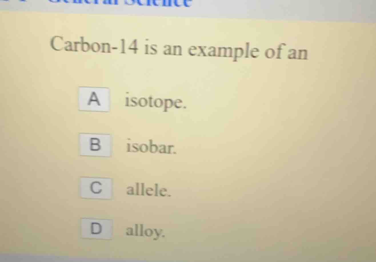 carbon-14 is an example of an\na isotope.\nb isobar.\nc allele.\nd alloy.