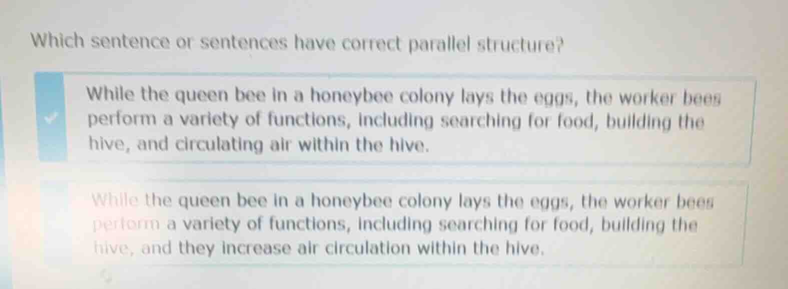 which sentence or sentences have correct parallel structure?\nwhile the queen bee in a honeybee colony lays the eggs, the worker bees perform a variety of functions, including searching for food, building the hive, and circulating air within the hive.\nwhile the queen bee in a honeybee colony lays the eggs, the worker bees perform a variety of functions, including searching for food, building the hive, and they increase air circulation within the hive.
