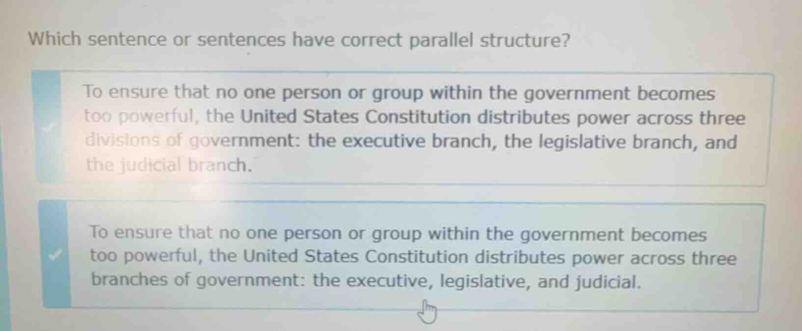 which sentence or sentences have correct parallel structure?\nto ensure that no one person or group within the government becomes too powerful, the united states constitution distributes power across three divisions of government: the executive branch, the legislative branch, and the judicial branch.\nto ensure that no one person or group within the government becomes too powerful, the united states constitution distributes power across three branches of government: the executive, legislative, and judicial.