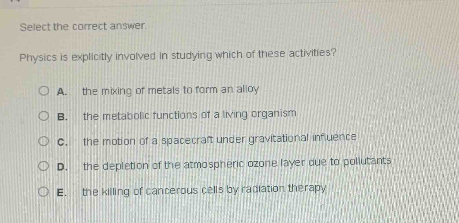 select the correct answer.\nphysics is explicitly involved in studying which of these activities?\na. the mixing of metals to form an alloy\nb. the metabolic functions of a living organism\nc. the motion of a spacecraft under gravitational influence\nd. the depletion of the atmospheric ozone layer due to pollutants\ne. the killing of cancerous cells by radiation therapy