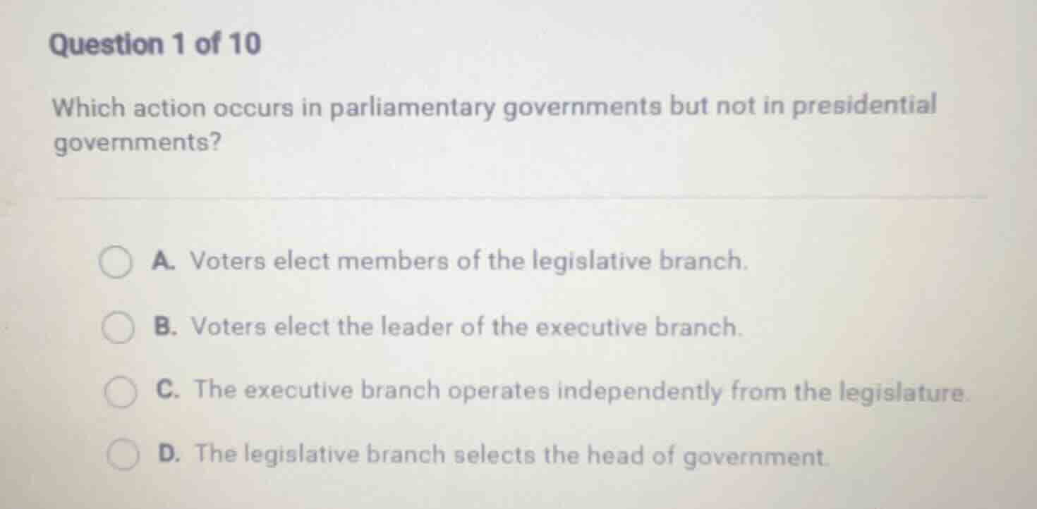 question 1 of 10\nwhich action occurs in parliamentary governments but not in presidential governments?\na. voters elect members of the legislative branch.\nb. voters elect the leader of the executive branch.\nc. the executive branch operates independently from the legislature.\nd. the legislative branch selects the head of government.