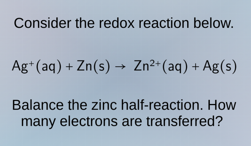 consider the redox reaction below.\nag⁺(aq) + zn(s) → zn²⁺(aq) + ag(s)\nbalance the zinc half - reaction. how many electrons are transferred?
