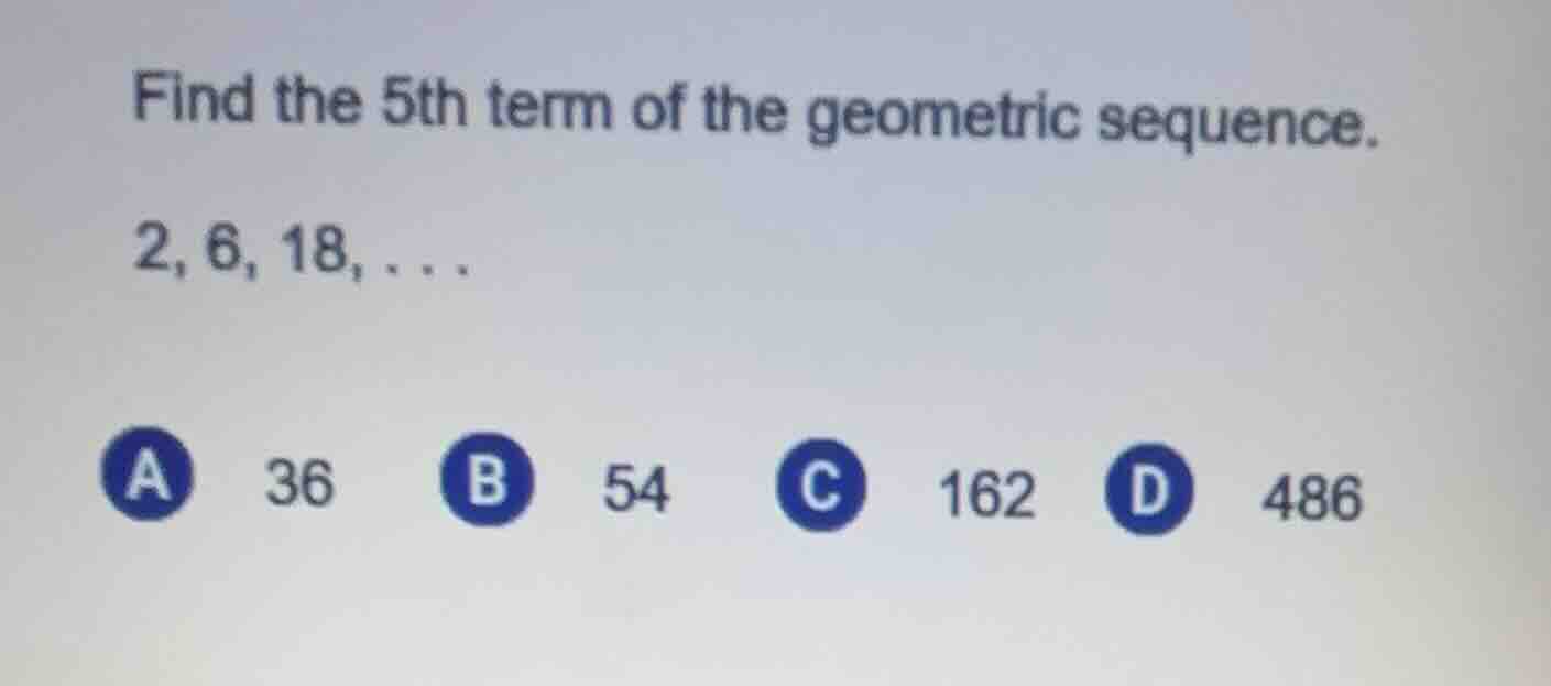 find the 5th term of the geometric sequence. 2, 6, 18,... a 36 b 54 c 1…