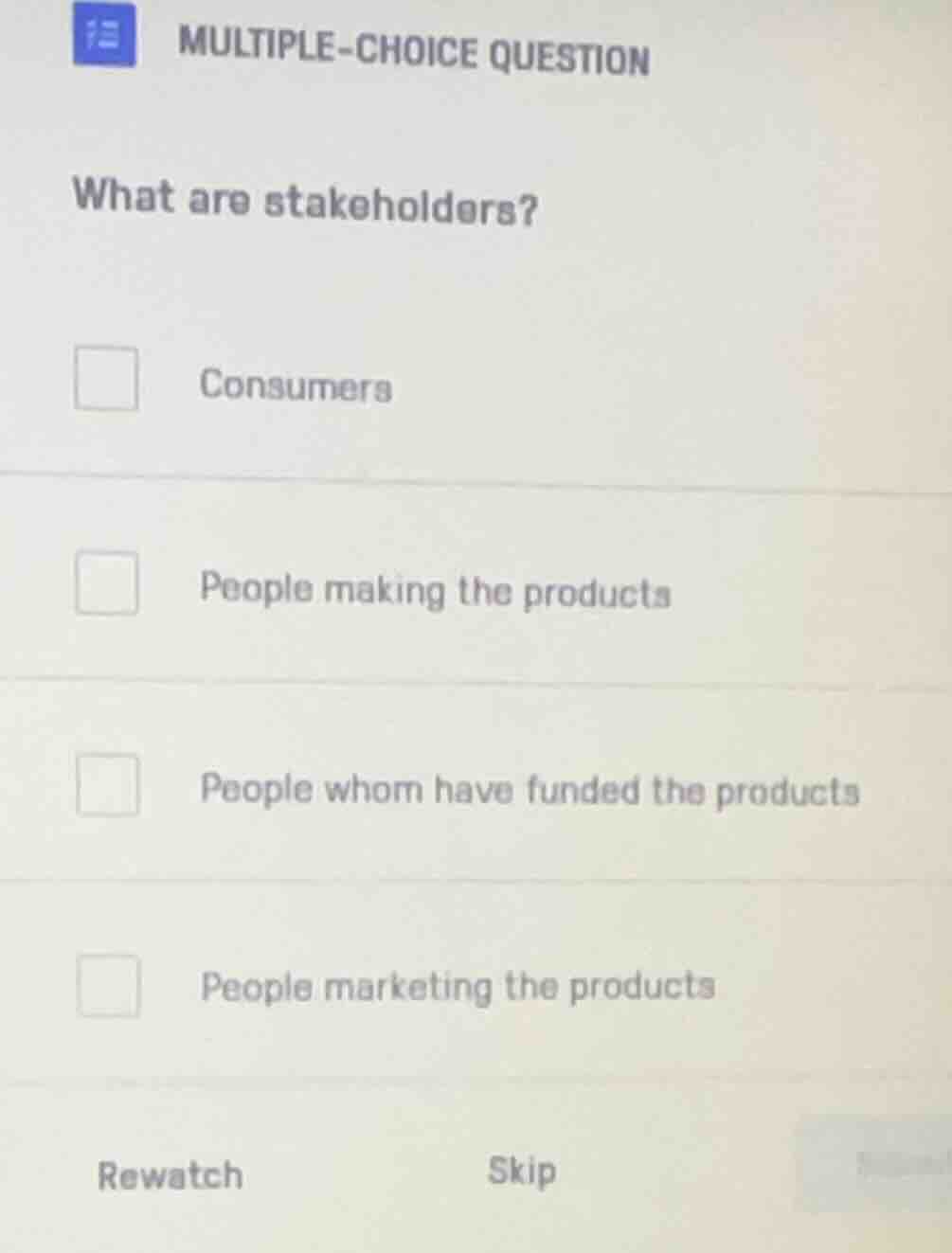 multiple-choice question\nwhat are stakeholders?\nconsumers\npeople making the products\npeople whom have funded the products\npeople marketing the products\nrewatch skip