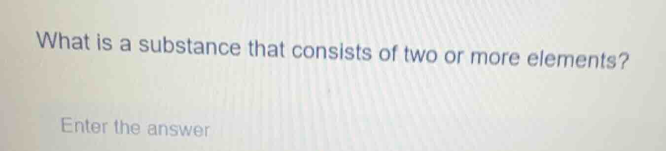 what is a substance that consists of two or more elements? enter the an…
