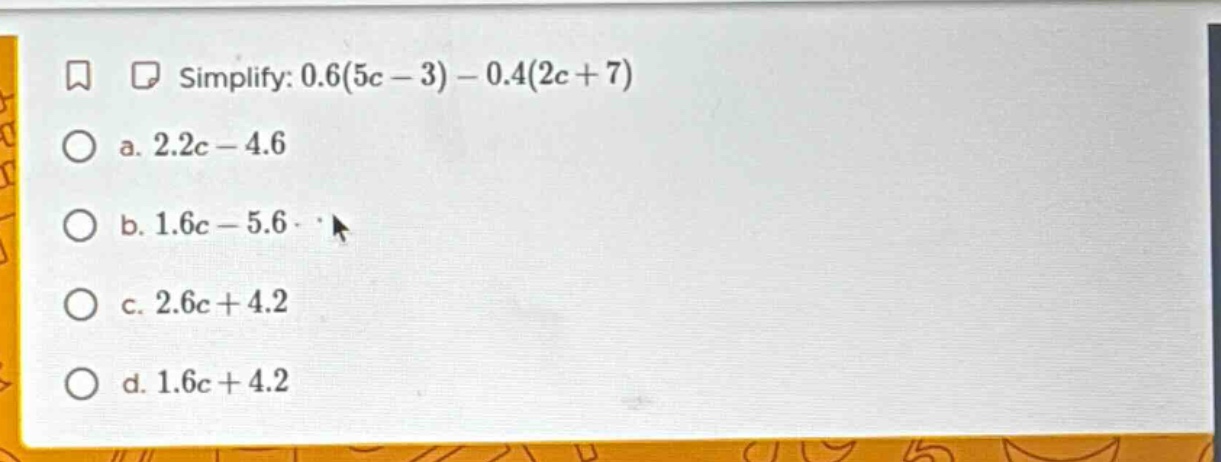 simplify: 0.6(5c - 3) - 0.4(2c + 7) a. 2.2c - 4.6 b. 1.6c - 5.6 c. 2.6c…